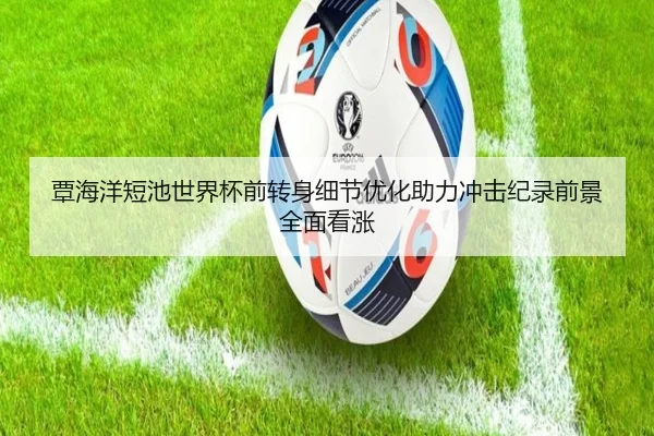 覃海洋短池世界杯前转身细节优化助力冲击纪录前景全面看涨